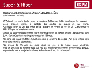 Super & Hiper
REDE DE SUPERMERCADOS COMEÇA A VENDER CAIXÕES
Fonte: Portal UOL - 03/11/2009


O Walmart, que vende desde roupas, acessórios e fraldas para bebês até alianças de casamento,
agora pretende manter a lealdade dos clientes até depois de sua morte.
Os preços variam de US$ 895 (cerca de R$ 1.575) por um modelo de aço, até US$ 2.899 (cerca de
R$ 5.102) por um modelo de bronze.
A rede de supermercados permite que os clientes paguem os caixões em até 12 prestações, sem
juros. Os caixões ficam prontos para entrega em 48 horas.
Um porta-voz da Wal-Mart Ravi Jariwala disse que a nova linha de caixões é "um teste limitado para
entender a resposta dos clientes".
Os preços da Wal-Mart são mais baixos do que o de muitas casas funerárias.
Mas um porta-voz da indústria disse que não está muito preocupado com a concorrência porque,
segundo ele, a rede varejista não oferece às famílias em luto o "toque humano".
 