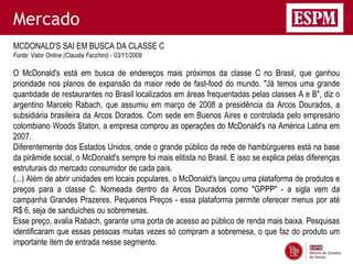 Mercado
MCDONALD'S SAI EM BUSCA DA CLASSE C
Fonte: Valor Online (Claudia Facchini) - 03/11/2009

O McDonald's está em busca de endereços mais próximos da classe C no Brasil, que ganhou
prioridade nos planos de expansão da maior rede de fast-food do mundo. "Já temos uma grande
quantidade de restaurantes no Brasil localizados em áreas frequentadas pelas classes A e B", diz o
argentino Marcelo Rabach, que assumiu em março de 2008 a presidência da Arcos Dourados, a
subsidiária brasileira da Arcos Dorados. Com sede em Buenos Aires e controlada pelo empresário
colombiano Woods Staton, a empresa comprou as operações do McDonald's na América Latina em
2007.
Diferentemente dos Estados Unidos, onde o grande público da rede de hambúrgueres está na base
da pirâmide social, o McDonald's sempre foi mais elitista no Brasil. E isso se explica pelas diferenças
estruturais do mercado consumidor de cada país.
(...) Além de abrir unidades em locais populares, o McDonald's lançou uma plataforma de produtos e
preços para a classe C. Nomeada dentro da Arcos Dourados como "GPPP" - a sigla vem da
campanha Grandes Prazeres, Pequenos Preços - essa plataforma permite oferecer menus por até
R$ 6, seja de sanduíches ou sobremesas.
Esse preço, avalia Rabach, garante uma porta de acesso ao público de renda mais baixa. Pesquisas
identificaram que essas pessoas muitas vezes só compram a sobremesa, o que faz do produto um
importante item de entrada nesse segmento.
 