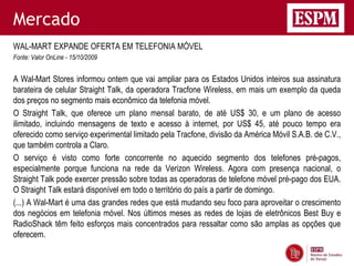 Mercado
WAL-MART EXPANDE OFERTA EM TELEFONIA MÓVEL
Fonte: Valor OnLine - 15/10/2009


A Wal-Mart Stores informou ontem que vai ampliar para os Estados Unidos inteiros sua assinatura
barateira de celular Straight Talk, da operadora Tracfone Wireless, em mais um exemplo da queda
dos preços no segmento mais econômico da telefonia móvel.
O Straight Talk, que oferece um plano mensal barato, de até US$ 30, e um plano de acesso
ilimitado, incluindo mensagens de texto e acesso à internet, por US$ 45, até pouco tempo era
oferecido como serviço experimental limitado pela Tracfone, divisão da América Móvil S.A.B. de C.V.,
que também controla a Claro.
O serviço é visto como forte concorrente no aquecido segmento dos telefones pré-pagos,
especialmente porque funciona na rede da Verizon Wireless. Agora com presença nacional, o
Straight Talk pode exercer pressão sobre todas as operadoras de telefone móvel pré-pago dos EUA.
O Straight Talk estará disponível em todo o território do país a partir de domingo.
(...) A Wal-Mart é uma das grandes redes que está mudando seu foco para aproveitar o crescimento
dos negócios em telefonia móvel. Nos últimos meses as redes de lojas de eletrônicos Best Buy e
RadioShack têm feito esforços mais concentrados para ressaltar como são amplas as opções que
oferecem.
 