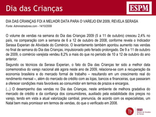 Dia das Crianças
DIA DAS CRIANÇAS FOI A MELHOR DATA PARA O VAREJO EM 2009, REVELA SERASA
Fonte: Administradores.com - 14/10/2009


O volume de vendas na semana do Dia das Crianças 2009 (5 a 11 de outubro) cresceu 2,4% no
país, na comparação com a semana de 6 a 12 de outubro de 2008, conforme revela o Indicador
Serasa Experian de Atividade do Comércio. O levantamento também apontou aumento nas vendas
no final de semana do Dia das Crianças, impulsionado pelo feriado prolongado. De 9 a 11 de outubro
de 2009, o comércio varejista vendeu 8,2% a mais do que no período de 10 a 12 de outubro do ano
anterior.
Segundo os técnicos da Serasa Experian, o fato do Dia das Crianças ter sido a melhor data
comemorativa do varejo nacional até agora neste ano de 2009, relaciona-se com a recuperação da
economia brasileira e do mercado formal de trabalho – resultando em um crescimento real do
rendimento mensal –, além do mercado de crédito com as lojas, bancos e financeiras, que passaram
a oferecer condições mais favoráveis ao consumidor em termos de prazos e encargos.
(...) O desempenho das vendas no Dia das Crianças, neste ambiente de melhora gradativa do
mercado de crédito e da confiança dos consumidores, auxiliado pela estabilidade dos preços no
varejo, tendo em vista a atual valorização cambial, prenuncia, de acordo com os especialistas, um
Natal bem mais promissor em termos de vendas, do que o verificado em 2008.
 