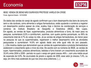 Economia
IBGE: VENDA DE BENS NÃO DURÁVEIS PROTEGE VAREJO DA CRISE
Fonte: Agencia Estado - 15/10/2009


Os dados das vendas do varejo de agosto confirmam que o bom desempenho dos bens de consumo
semi e não duráveis, como alimentos e artigos farmacêuticos, estão ajudando o comércio a registrar
um desempenho positivo apesar da crise, avaliou hoje o técnico da coordenação de serviços e
comércio do Instituto Brasileiro de Geografia e Estatística (IBGE), Nilo Lopes.
Em agosto, as vendas de hiper, supermercados, produtos alimentícios e fumo, de maior peso na
pesquisa, aumentaram 8,5% e contribuíram, sozinhas, com quatro pontos porcentuais, ou 86% do
crescimento total de 4,7% do varejo no mês. Já as vendas de artigos farmacêuticos, de menor peso
na pesquisa do que os supermercados, registraram o melhor desempenho entre as atividades
pesquisadas e aumentaram 14,9% em agosto deste ano ante igual mês do ano passado.
(...) Ele mostrou dados que demonstram que as vendas de supermercados e produtos farmacêuticos
aceleraram o crescimento após o início da crise. De acordo com os números do IBGE, as vendas de
super, hipermercados, produtos alimentícios, bebidas e fumo tiveram um crescimento acumulado de
33,4% entre 2004 e 2008 - período no qual o varejo em geral cresceu 46% -, com uma média anual
de expansão de 5,9%. No acumulado de janeiro a agosto de 2009, esse setor já cresceu 7,4%, ou
seja, em ritmo mais acelerado do que nos cinco anos anteriores. (...)
 