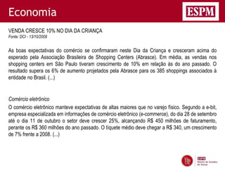 Economia
VENDA CRESCE 10% NO DIA DA CRIANÇA
Fonte: DCI - 13/10/2009


As boas expectativas do comércio se confirmaram neste Dia da Criança e cresceram acima do
esperado pela Associação Brasileira de Shopping Centers (Abrasce). Em média, as vendas nos
shopping centers em São Paulo tiveram crescimento de 10% em relação às do ano passado. O
resultado supera os 6% de aumento projetados pela Abrasce para os 385 shoppings associados à
entidade no Brasil. (...)


Comércio eletrônico
O comércio eletrônico manteve expectativas de altas maiores que no varejo físico. Segundo a e-bit,
empresa especializada em informações de comércio eletrônico (e-commerce), do dia 28 de setembro
até o dia 11 de outubro o setor deve crescer 25%, alcançando R$ 450 milhões de faturamento,
perante os R$ 360 milhões do ano passado. O tíquete médio deve chegar a R$ 340, um crescimento
de 7% frente a 2008. (...)
 