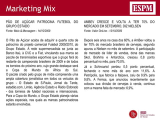 Marketing Mix
PÃO DE AÇÚCAR PATROCINA FUTEBOL DO                      AMBEV CRESCE E VOLTA A TER 70% DO
GRUPO ESTADO                                            MERCADO EM SETEMBRO, DIZ NIELSEN
Fonte: Meio & Mensagem - 14/10/2009                     Fonte: Valor OnLine - 13/10/2009


O Pão de Açúcar acaba de adquirir a quarta cota de      Depois seis anos na casa dos 60%, a AmBev voltou a
patrocínio do projeto comercial Futebol 2009/2010, do   ter 70% do mercado brasileiro de cervejas, segundo
Grupo Estado. A rede supermercadista se junta ao        apurou a Nielsen no mês de setembro. A participação
Banco Itaú, à CVC e a Fiat, vinculando sua marca ao     de mercado da líder de vendas, dona das marcas
pacote de transmissões esportivas que o grupo fará do   Skol, Brahma e Antarctica, cresceu 0,8 ponto
restante do campeonato brasileiro de 2009 e de todos    percentual no mês, para 70,0%.
os torneios do próximo ano, cujo grande destaque será   Já a Schincariol perdeu 0,5 ponto percentual,
a Copa do Mundo da África do Sul.                       fechando o nono mês do ano com 11,6%. A
O pacote criado pelo grupo de mídia compreende uma      Petrópolis, que fabrica a Itaipava, caiu de 9,9% para
ampla cobertura jornalística em todos os veículos do    9,8%. A Femsa, que anunciou recentemente que
grupo - O Estado de S.Paulo, Jornal da Tarde,           colocou sua divisão de cervejas à venda, continua
estadão.com, Limão, Agência Estado e Rádio Eldorado     com a mesma fatia de mercado: 6,9%.
- dos torneios de futebol nacionais e internacionais.
Para a Copa do Mundo, o Grupo Estado planeja várias
ações especiais, nas quais as marcas patrocinadoras
estarão envolvidas.
 