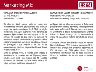 Marketing Mix
VAREJO JÁ OFERECE PARCELAMENTO                            BATAVO TERÁ MARCA EXPOSTA NO CAPACETE
EM ATÉ 20 VEZES                                           DE RUBINHO NO GP BRASIL
Fonte: O Globo - 13/10/2009                               Fonte: Mundo do Marketing (Thiago Terra) - 14/10/2009


De olho no Natal, grande parte do varejo tem              A Batavo está de olho nos esportes e fecha uma
flexibilizado as condições de pagamento para estimular    parceria com o Instituto Barrichello Kanaan para uma
as vendas, mostra reportagem do GLOBO, na edição          ação social na Fórmula 1. Além de patrocinar a equipe
desta quarta-feira. Após as grandes redes de varejo, as   do Corinthians, a Batavo marca presença no Grande
pequenas lojas também decidiram apostar no fim da         Prêmio do Brasil, domingo dia 18, estampando a
entrada, na redução de seu valor e no aumento no          marca no capacete de Rubens Barrichello, da Brawn
número de parcelas. No comércio, é possível começar       GP.
a pagar em dezembro com direito ao dobro no número        A parceria consiste em reverter fundos ao Instituto
de prestações - que chegam a até 20. Já as                Barrichello Kanaan (IBK), que deve atender em 2010,
concessionárias oferecem pagamento até para depois        cerca de 500 crianças nos programas esportivos. O
do carnaval de 2010.                                      IBK foi criado em 2005 pelos pilotos Rubens
Entre as grandes redes, a Ricardo Eletro esticou o        Barrichello e Tony Kanaan para dar apoio financeiro e
financiamento de 16 meses para até 20 prestações em       técnico a entidades do terceiro setor e escolas
outubro, assim como Fnac, de cinco para 12 - no caso      públicas.
da compra de celulares. A Casas Bahia oferecia 17
vezes sem juros na semana passada. (...)
 