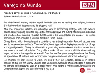Varejo no Mundo
DISNEY’S RETAIL PLAN IS A THEME PARK IN ITS STORES
By BROOKS BARNES, October 12, 2009


The Walt Disney Company, with the help of Steven P. Jobs and his retailing team at Apple, intends to
drastically overhaul its approach to the shopping mall.
At a time when many retailers are still cutting back or approaching strategic shifts with extreme
caution, Disney is going the other way, getting more aggressive and putting into motion an expensive
and ambitious floor-to-ceiling reboot of its 340 stores in the United States and Europe — as well as
opening new ones, including a potential flagship in Times Square.
Disney Stores, which the media giant is considering rebranding Imagination Park, will become more
akin to cozy entertainment hubs. The chain’s traditional approach of displaying row after row of toys
and apparel geared to Disney franchises will be given a high-tech makeover and incorporated into a
new array of recreational activities. The goal is to make children clamor to visit the stores and stay
longer, perhaps bolstering sales as a result. Over the next five years, analysts estimate that Disney
will spend about $1 million a store to redecorate, reorganize and install interactive technology.
(...) Theaters will allow children to watch film clips of their own selection, participate in karaoke
contests or chat live with Disney Channel stars via satellite. Computer chips embedded in packaging
will activate hidden features. Walk by a ―magic mirror‖ while holding a Princess tiara, for instance, and
Cinderella might appear and say something to you. (…)
 