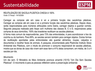 Sustentabilidade
REUTILIZAÇÃO DE SACOLA PLÁSTICA CHEGA A 100%
Fonte: O Tempo - 14/10/2009

Carregar as compras até em casa é só a primeira função das sacolinhas plásticas.
Carregar as compras até em casa é só a primeira função das sacolinhas plásticas. Depois disso,
serão reaproveitadas para inúmeras atribuições como lixeira, carregar objetos e guardar comida.
Segundo pesquisa realizada pelo Ibope com mulheres das classes B, C e D, responsáveis pelas
compras de seus domicílios, 100% das brasileiras reutilizam as sacolas plásticas.
A forma mais comum de reaproveitá-las, para 73% das entrevistadas, é para acondicionar o lixo da
cozinha ou do banheiro. Para 69%, as sacolas servem também para carregar objetos. Outras formas
de reutilização apontadas pelas entrevistadas são guardar alimentos, roupas, calçados e
documentos e recolher fezes de animais. A pesquisa, encomendada pela Plastivida Instituto Sócio
Ambiental dos Plásticos, com o intuito de promover o consumo responsável de sacolas plásticas,
mostra que as donas de casa não vivem sem esse item e 41% delas consomem, em média, de 3 a 4
sacolas por dia.

Movimento
Um dia sem. O Ministério do Meio Ambiente promove amanhã (15/10) "Um Dia Sem Sacolas
Plásticas". O movimento é para as pessoas refletirem sobre a preservação ambiental.
 