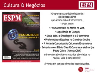 Cultura & Negócios
                            Não perca esta edição deste mês
                                    da Revista ESPM
                            que aborda sobre E-Commerce.
                                      Temas como:
                          • Posicionamento da Marca na Web,
                                • Experiência de Compra
                     • Steve Jobs, a Embalagem e o E-commerce
                   • Preferencias e Escolhas no Comércio OnLine
                 • A força da Comunicação OnLine no E-commerce
               • Entrevista com Flávio Dias (E-Commerce Walmart) e
                              Pedro Cabral (AgênciaClick)
                   entre outros são alguns assuntos abordados na
                              revista. Vale a pena conferir.

                  À venda em bancas e livrarias especializadas.
 