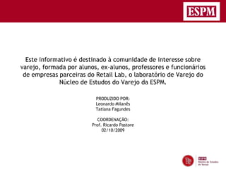 Este informativo é destinado à comunidade de interesse sobre
varejo, formada por alunos, ex-alunos, professores e funcionários
 de empresas parceiras do Retail Lab, o laboratório de Varejo do
             Núcleo de Estudos do Varejo da ESPM.

                          PRODUZIDO POR:
                          Leonardo Milanês
                          Tatiana Fagundes

                           COORDENAÇÃO:
                         Prof. Ricardo Pastore
                              02/10/2009
 