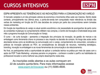 CURSOS INTENSIVOS
ESPM APRESENTA AS TENDÊNCIAS E AS INOVAÇÕES PARA A COMUNICAÇÃO NO VAREJO
O mercado varejista é um dos principais vetores da economia e movimenta cifras cada vez maiores. Dentro deste
contexto, principalmente nos últimos anos, o ponto-de-venda tem conquistado maior relevância na divisão das
verbas de marketing em função de 81% das decisões de compra por parte dos consumidores serem tomadas
nesses ambientes.
Em função da importância do varejo no atual cenário econômico e da necessidade de acompanhar de perto como
as constantes mudanças no comportamento refletem nas compras, o Centro de Inovação e Criatividade lança este
mês o programa Inovação da Comunicação no Varejo.
O curso – de curta duração - apresenta a integração dos princípios da inovação, da gestão de marcas e da
embalagem como ferramenta chave no processo e seu impacto na decisão de compra. Ao longo das aulas serão
abordados temas como as tendências na comunicação com o varejo, comportamento do consumidor, conceitos e
práticas da inovação aplicada ao PDV, as conseqüências da alocação de recursos, marketing estratégico,
branding, inovação na embalagem e as novas ferramentas de comunicação e de relacionamento.
No final, os participantes terão a oportunidade de aplicar o conteúdo teórico na prática por meio de cases com o
apóio da POP Trade Marketing - empresa parceira no programa -, conhecer e avaliar o perfil e as habilidades do
profissional inovador e como melhorar seu próprio desempenho nesta área.

         As inscrições estão abertas e as aulas começam em
       22 de outubro quinta-feira. Para mais informações acesse
              www.espm.br/inovacao ou (11) 5085-4600.
 