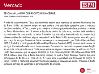 Mercado
TESCO AMPLIA GAMA DE PRODUTOS FINANCEIROS
Fonte: (Valor Econômico) Setembro 2009


A rede de supermercados Tesco está querendo ampliar seus negócios de serviços financeiros fora
do Reino Unido, ao mesmo tempo em que acelera uma estratégia agressiva para o mercado
bancário doméstico. A Tesco, maior grupo varejista britânico, que pretende oferecer contas correntes
no Reino Unido dentro de 18 meses, e hipotecas dentro de dois anos, também está estudando
oportunidades de crescimento no setor financeiro nos mercados internacionais. A companhia já
oferece cartões de crédito em alguns mercados fora do Reino Unido. A companhia vem reforçando
seu braço de serviços financeiros desde que comprou no ano passado, por 950 milhões de libras
(US$ 1,6 bilhão), a participação de 50% do Royal Bank of Scotland (RBS) em uma joint venture de
serviços financeiros firmada com o banco escocês. Em setembro, deu mais um passo nessa direção
ao anunciar uma parceria com a Fortis para a venda de seguros residenciais e de veículos no Reino
Unido. Sob o acordo, que vai vigorar até 2015, as duas partes investirão 100 milhões de libras (US$
166,8 milhões) para criar a Tesco Insurance Limited, na qual a Tesco Personal Finance terá uma
participação de 49,9% e a Fortis 50,1%. A Tesco será responsável pela formação de preços no
varejo, vendas e marketing, desenvolvimento de produtos e serviços ao cliente, enquanto a Fortis
fornecerá serviços de subscrição e gerenciamento de sinistros.
 