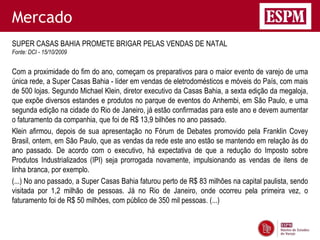 Mercado
SUPER CASAS BAHIA PROMETE BRIGAR PELAS VENDAS DE NATAL
Fonte: DCI - 15/10/2009


Com a proximidade do fim do ano, começam os preparativos para o maior evento de varejo de uma
única rede, a Super Casas Bahia - líder em vendas de eletrodomésticos e móveis do País, com mais
de 500 lojas. Segundo Michael Klein, diretor executivo da Casas Bahia, a sexta edição da megaloja,
que expõe diversos estandes e produtos no parque de eventos do Anhembi, em São Paulo, e uma
segunda edição na cidade do Rio de Janeiro, já estão confirmadas para este ano e devem aumentar
o faturamento da companhia, que foi de R$ 13,9 bilhões no ano passado.
Klein afirmou, depois de sua apresentação no Fórum de Debates promovido pela Franklin Covey
Brasil, ontem, em São Paulo, que as vendas da rede este ano estão se mantendo em relação às do
ano passado. De acordo com o executivo, há expectativa de que a redução do Imposto sobre
Produtos Industrializados (IPI) seja prorrogada novamente, impulsionando as vendas de itens de
linha branca, por exemplo.
(...) No ano passado, a Super Casas Bahia faturou perto de R$ 83 milhões na capital paulista, sendo
visitada por 1,2 milhão de pessoas. Já no Rio de Janeiro, onde ocorreu pela primeira vez, o
faturamento foi de R$ 50 milhões, com público de 350 mil pessoas. (...)
 