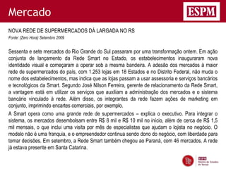 Mercado
NOVA REDE DE SUPERMERCADOS DÁ LARGADA NO RS
Fonte: (Zero Hora) Setembro 2009


Sessenta e sete mercados do Rio Grande do Sul passaram por uma transformação ontem. Em ação
conjunta de lançamento da Rede Smart no Estado, os estabelecimentos inauguraram nova
identidade visual e começaram a operar sob a mesma bandeira. A adesão dos mercados à maior
rede de supermercados do país, com 1.253 lojas em 18 Estados e no Distrito Federal, não muda o
nome dos estabelecimentos, mas indica que as lojas passam a usar assessoria e serviços bancários
e tecnológicos da Smart. Segundo José Nilson Ferreira, gerente de relacionamento da Rede Smart,
a vantagem está em utilizar os serviços que auxiliam a administração dos mercados e o sistema
bancário vinculado à rede. Além disso, os integrantes da rede fazem ações de marketing em
conjunto, imprimindo encartes comerciais, por exemplo.
A Smart opera como uma grande rede de supermercados – explica o executivo. Para integrar o
sistema, os mercados desembolsam entre R$ 8 mil e R$ 10 mil no início, além de cerca de R$ 1,5
mil mensais, o que inclui uma visita por mês de especialistas que ajudam o lojista no negócio. O
modelo não é uma franquia, e o empreendedor continua sendo dono do negócio, com liberdade para
tomar decisões. Em setembro, a Rede Smart também chegou ao Paraná, com 46 mercados. A rede
já estava presente em Santa Catarina.
 