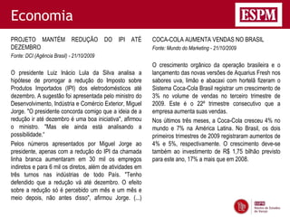 Economia
PROJETO MANTÉM REDUÇÃO DO IPI ATÉ                          COCA-COLA AUMENTA VENDAS NO BRASIL
DEZEMBRO                                                   Fonte: Mundo do Marketing - 21/10/2009
Fonte: DCI (Agência Brasil) - 21/10/2009
                                                           O crescimento orgânico da operação brasileira e o
O presidente Luiz Inácio Lula da Silva analisa a           lançamento das novas versões de Aquarius Fresh nos
hipótese de prorrogar a redução do Imposto sobre           sabores uva, limão e abacaxi com hortelã fizeram o
Produtos Importados (IPI) dos eletrodomésticos até         Sistema Coca-Cola Brasil registrar um crescimento de
dezembro. A sugestão foi apresentada pelo ministro do      3% no volume de vendas no terceiro trimestre de
Desenvolvimento, Indústria e Comércio Exterior, Miguel     2009. Este é o 22º trimestre consecutivo que a
Jorge. "O presidente concorda comigo que a ideia de a      empresa aumenta suas vendas.
redução ir até dezembro é uma boa iniciativa", afirmou     Nos últimos três meses, a Coca-Cola cresceu 4% no
o ministro. "Mas ele ainda está analisando a               mundo e 7% na América Latina. No Brasil, os dois
possibilidade.“                                            primeiros trimestres de 2009 registraram aumentos de
Pelos números apresentados por Miguel Jorge ao             4% e 5%, respectivamente. O crescimento deve-se
presidente, apenas com a redução do IPI da chamada         também ao investimento de R$ 1,75 bilhão previsto
linha branca aumentaram em 30 mil os empregos              para este ano, 17% a mais que em 2008.
indiretos e para 6 mil os diretos, além de atividades em
três turnos nas indústrias de todo País. "Tenho
defendido que a redução vá até dezembro. O efeito
sobre a redução só é percebido um mês e um mês e
meio depois, não antes disso", afirmou Jorge. (...)
 