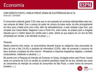 Economia
COM CRÉDITO FARTO, VAREJO PREVÊ VENDA DE ELETRÔNICOS EM ALTA
Fonte: DCI - 22/10/2009


O consumidor pretende gastar 3,3% mais que no ano passado em produtos eletroportáteis este ano,
nas compras de Natal. Com o avanço do poder de compra da baixa renda, de olho principalmente
em itens para o Natal como cine e foto, além de eletroeletrônicos, a rede varejista Lojas Cem, que
compete com Casas Bahia, Magazine Luiza e Ponto Frio, entre outras, se prepara para a chegada
daquela que é a melhor época em vendas para o setor, atenta ao que espera ser um ano de forte
competição por vendas, a ser decidida no preço. (...)

Pesquisa
Nestes próximos dois meses, os consumidores deverão buscar as categorias mais procuradas de
itens de cine e foto (14,4%) e produtos de informática (12,8%), além de aumentar o consumo de
bens duráveis e produtos da linha marrom - filmadoras e máquinas fotográficas (digitais), e também
computadores, notebooks e celulares. (...)
De acordo com a Pesquisa de Intenção de Compras no Varejo, divulgada ontem pelo Provar, haverá
ainda um aumento de 5,2% ns vendas do comércio paulistano neste fim de ano, também por conta
do crescimento da intenção de compra do consumidor de São Paulo, o maior centro de consumo
brasileiro. (...)
 