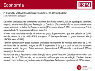 Economia
PREÇOS NO VAREJO PAULISTANO RECUAM 0,10% EM SETEMBRO
Fonte: Valor Online - 20/10/2009


Os preços praticados pelo comércio na cidade de São Paulo caíram 0,10% de agosto para setembro,
segundo levantamento feito pela Federação do Comércio (Fecomercio-SP). No acumulado de nove
meses, entretanto, o Índice de Preços do Varejo (IPV) mostra alta de 0,25%, com aumento de 0,91%
no período de 12 meses encerrados em setembro.
A baixa mais importante no mês foi anotada no grupo Supermercados, que teve deflação de 0,68%
no mês, depois de já ter caído 0,58% em agosto. O destaque de baixa no grupo ficou com leite (-
10,4%) e aves (-5,06%).
Também apresentaram queda os preços praticados no segmento de Veículos, com recuo de 0,70%
no último mês de desconto integral de IPI. A expectativa é de que a partir de outubro os preços
comecem a subir. No grupo Feiras, entretanto, houve alta de 7,07% no mês, com alta de 6,26% só
nos preços de verduras.
Na ponta de alta, a Fecomercio chama atenção para o grupo Vestuário, Calçados e Acessórios, cujo
aumento foi de 0,71% no mês, em movimento justificado por troca de coleção. Também tiveram
aumento importante os preços observados em Drogarias e Perfumarias, que ficaram 0,32% maiores.
 