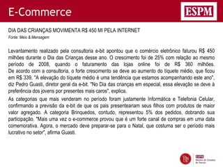 E-Commerce
DIA DAS CRIANÇAS MOVIMENTA R$ 450 MI PELA INTERNET
Fonte: Meio & Mensagem


Levantamento realizado pela consultoria e-bit apontou que o comércio eletrônico faturou R$ 450
milhões durante o Dia das Crianças desse ano. O crescimento foi de 25% com relação ao mesmo
período de 2008, quando o faturamento das lojas online foi de R$ 360 milhões.
De acordo com a consultoria, o forte crescimento se deve ao aumento do tíquete médio, que ficou
em R$ 339. "A elevação do tíquete médio é uma tendência que estamos acompanhando este ano",
diz Pedro Guasti, diretor geral da e-bit. "No Dia das crianças em especial, essa elevação se deve à
preferência dos jovens por presentes mais caros", explica.
As categorias que mais venderam no período foram justamente Informática e Telefonia Celular,
confirmando a previsão da e-bit de que os pais presenteariam seus filhos com produtos de maior
valor agregado. A categoria Brinquedos, contudo, representou 5% dos pedidos, dobrando sua
participação. "Mais uma vez o e-commerce provou que é um forte canal de compras em uma data
comemorativa. Agora, o mercado deve preparar-se para o Natal, que costuma ser o período mais
lucrativo no setor", afirma Guasti.
 