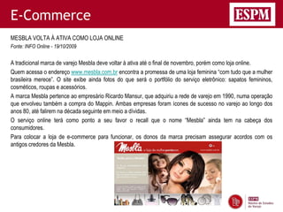 E-Commerce
MESBLA VOLTA À ATIVA COMO LOJA ONLINE
Fonte: INFO Online - 19/10/2009


A tradicional marca de varejo Mesbla deve voltar à ativa até o final de novembro, porém como loja online.
Quem acessa o endereço www.mesbla.com.br encontra a promessa de uma loja feminina “com tudo que a mulher
brasileira merece”. O site exibe ainda fotos do que será o portfólio do serviço eletrônico: sapatos femininos,
cosméticos, roupas e acessórios.
A marca Mesbla pertence ao empresário Ricardo Mansur, que adquiriu a rede de varejo em 1990, numa operação
que envolveu também a compra do Mappin. Ambas empresas foram ícones de sucesso no varejo ao longo dos
anos 80, até falirem na década seguinte em meio a dívidas.
O serviço online terá como ponto a seu favor o recall que o nome “Mesbla” ainda tem na cabeça dos
consumidores.
Para colocar a loja de e-commerce para funcionar, os donos da marca precisam assegurar acordos com os
antigos credores da Mesbla.
 