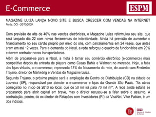 E-Commerce
MAGAZINE LUIZA LANÇA NOVO SITE E BUSCA CRESCER COM VENDAS NA INTERNET
Fonte: DCI - 20/10/2009


Com previsão de alta de 40% nas vendas eletrônicas, o Magazine Luiza reformulou seu site, que
será lançado dia 22 com novas ferramentas de interatividade. Ainda há previsão de aumentar o
financiamento no seu cartão próprio por meio do site, com parcelamentos em 24 vezes, que antes
eram em até 12 vezes. Para a demanda do Natal, a rede reforçou o quadro de funcionários em 20%
e devem contratar novas transportadoras.
Além de preparar-se para o Natal, a meta é tornar seu comércio eletrônico (e-commerce) mais
competitivo depois da entrada de players como Casas Bahia e Walmart no mercado. Hoje, a fatia
das lojas virtuais, o e-commerce, representa 13% do faturamento da rede, de acordo com Frederico
Trajano, diretor de Marketing e Vendas do Magazine Luiza.
Segundo Trajano, o próximo projeto será a ampliação do Centro de Distribuição (CD) na cidade de
Louveira (SP), responsável por atender o e-commerce e lojas da Grande São Paulo. "As obras
começarão no início de 2010 no local, que de 50 mil irá para 70 mil m²". A rede ainda estaria se
preparando para abrir capital em breve, mas o diretor recusou-se a falar sobre o assunto. A
contratação, porém, do ex-diretor de Relações com Investidores (RI) da VisaNet, Vitor Fabian, é um
dos indícios.
 