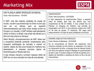 Marketing Mix
GAP PLANEJA ABRIR OPERAÇÃO NO BRASIL
                                                          GIASSI INVESTE
Fonte: Valor Econômico - 16/10/09
                                                          Fonte: Valor Econômico - 22/10/2009
                                                          A rede catarinense de supermercados Giassi, a segunda
A GAP, uma das maiores varejistas de roupas do            maior do Estado, abre hoje sua décima loja, com
mundo, vai abrir sua primeira loja na China no ano que    investimentos de R$ 35 milhões. A nova unidade fica em
vem em um esforço para se expandir                        Palhoça, no shopping Via Catarina, cuja previsão de
internacionalmente que inclui iniciar vendas on-line na   inauguração é em 2010. A nova estrutura contará com 5.200
Europa e no Canadá. A GAP também está planejando          m² de área de vendas, 37 checkouts, 300 vagas para
                                                          estacionamento e 20 lojas de apoio prestadoras de serviços.
entrar na Índia e no Brasil, mas ainda não decidiu se o
fará com loja própria ou franquia.
Glenn Murphy, principal-executivo da GAP, disse que       DANONE LANÇA ACTIVIA COM SUCO
a companhia pretende aumentar investimentos para          Fonte: Mundo do Marketing - 22/10/2009
recuperar participação de mercado e crescer no            Se os consumidores da Danone não esperavam mais
exterior, depois de dois anos focada em melhorar seu      nenhuma novidade na linha Activia, se enganaram. Em mais
                                                          um lançamento da linha, a empresa inova ao oferecer Activia
desempenho. A empresa anunciou planos de
                                                          com Suco nos sabores Laranja e Pêssego em supermercados
franchising para a Rússia este ano.                       de todo o país. O produto chega em formato de garrafa com o
A loja chinesa marcará o primeiro ingresso direto da      objetivo de intensificar a presença da marca no dia a dia dos
GAP em um novo mercado em mais de uma década.             consumidores.
 