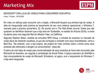 Marketing Mix
MICROSOFT CRIA LOJA DE VAREJO PARA CONCORRER COM APPLE
Fonte: TI Inside - 16/10/2009


Em mais um esforço para concorrer com a Apple, a Microsoft lançará sua primeira loja de varejo. A
data de inauguração será próxima ao lançamento de seu novo sistema operacional, o Windows 7,
marcado para a próxima quinta-feira, 22. De acordo com o The Wall Street Journal, fontes que não
quiseram se identificar disseram que a loja será em Scottsdale, no estado do Arizona (EUA), e ainda
há planos para uma segunda filial em Mission Viejo, na Califórnia.
Segundo Stephen Baker, analista da consultria NPD Group, a entrada da empresa no mercado de
varejo deve ser bastante cautelosa, já que ele começará a competir com seus revendedores, como a
Best Buy. "No entando, com a loja própria, ela poderá ter mais controle sobre a forma como seus
produtos são oferecidos e atingem os consumidores", disse ele.
O plano de criar lojas de varejo para comercialização de seus produtios já havia sido anunciado pela
Microsoft em fevereiro, em seguida à contratação de David Porter, à época executivo do Wal-Mart e
hoje vice-presidente de varejo da Microsoft. Entretanto, só agora, com o lançamento do Windows 7,
a loja será inaugurada.
 