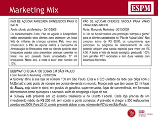 Marketing Mix
PÃO DE AÇÚCAR ARRECADA BRINQUEDOS PARA O                  PÃO DE AÇÚCAR OFERECE SACOLA PARA VINHO
NATAL                                                     PARA CONSUMIDOR
Fonte: Mundo do Marketing - 20/10/2009                    Fonte: Mundo do Marketing - 20/10/2009
Os supermercados Extra, Pão de Açúcar e CompreBem         O Pão de Açúcar realiza uma promoção “compre e ganhe”
estão convocando seus clientes para promover um Natal     para os clientes cadastrados no “Pão de Açúcar Mais”. Nas
feliz de milhares de crianças carentes. Pelo nono ano     compras acima de R$ 60,00, os consumidores que
consecutivo, o Pão de Açúcar realiza a Campanha de        participam do programa de relacionamento da rede
Arrecadação de Brinquedos onde os clientes poderão doar   poderão adquirir uma sacola especial para vinho por R$
brinquedos usados para presentear crianças carentes no    4,00. A bolsa é feita de tecido ecológico, produzido 100%
Natal. No ano passado foram arrecadados 57 mil            com garrafas PET recicladas e tem duas versões com
brinquedos. Neste ano, a meta é subir este número em      estampas diferentes.
10%.

SUBWAY CHEGA A 100 LOJAS EM SÃO PAULO
Fonte: Mundo do Marketing - 20/10/2009
A Subway abriu a sua loja de número 100 em São Paulo. Esta é a 320 unidade da rede que briga com o
McDonald´s pelo posto de número em pontos-de-venda no mundo. Mundo este que tem quase 32 mil lojas
da Sbway, seja store in store, em postos de gasolina, supermercados, lojas de conveniência, em formatos
diferenciados como quiosques e sazonais, além de shoppings e lojas de rua.
A Subway está presente em 22 estados brasileiros e no Distrito Federal. Cada loja precisa de um
investimento médio de R$ 250 mil, sem contar o ponto comercial. A previsão é chegar a 350 restaurantes
abertos em 2009. Para 2010, a rede presente dobrar o seu número de PDVs em São Paulo.
 