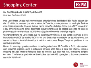 Shopping Center
UM SHOPPING PARA A BASE DA PIRÂMIDE
Fonte: Valor Econômico – 22/10/09


Pelo Largo Treze, um dos mais movimentados entroncamentos da cidade de São Paulo, passam por
dia 1,3 milhão de pessoas, que vêm e voltam da Zona Sul, a mais populosa do município. Será no
meio desse redemoinho de gente, ônibus, carros, camelôs e todo tipo de loja que a REP vai construir
o seu primeiro shopping center desenhado exclusivamente para as classes que estão na base da
pirâmide social - estima-se que só 20% dessa população frequente shoppings no país.
O empreendimento no Largo Treze, que vai custar R$ 200 milhões, já está sendo construído e deve
ficar pronto no dia 29 de outubro de 2010, em uma área antes ocupada por um estacionamento. Ao
seu redor ficam o terminal de ônibus e metrô, o maior posto Poupa Tempo da prefeitura e um
campus da Uninove.
Dentro do shopping, grandes varejistas como Magazine Luiza, McDonald's e Bob's, vão conviver
com pequenos negócios, como o restaurante por quilo Jeca Tatu e a Casa dos Churros. Como o
shopping do Largo Treze foi feito para atrair as "lojinhas" que estão nas ruas, o shopping abrigará
em seus 17 mil metros quadrados de área locável cerca de 400 operações, o dobro de um centro
comercial tradicional.
 