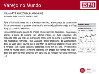 Varejo no Mundo
WAL-MART E AMAZON DUELAM ONLINE
By The Wall Street Journal OCTOBER 20, 2009


Para o Wal-Mart Stores Inc. e a Amazon.com Inc., a temporada de compras de
fim de ano começa a parecer uma batalha entre o Godzilla do varejo e o King
Kong do comércio eletrônico.
Eles entraram numa guerra de preços em novos livros badalados, mas essa é
apenas a ponta do iceberg. Nos últimos meses, as duas empresas vêm
copiando cada vez mais as estratégias online uma da outra, e entrando cada
nos respectivos terrenos. Raul Vazquez, diretor-presidente do Walmart.com,
disse ao Wall Street Journal que o Wal-Mart vai continuar atacando rivais como
a Amazon com outros grandes descontos neste fim de ano. "Pretendemos
firmar no mundo online a mesma liderança em preços que temos nas lojas",
disse ele, sem dar mais detalhes. Um porta-voz da Amazon não quis comentar.
(...)
 