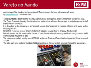 Varejo no Mundo
Are the days of the checkout worker numbered? Tesco pioneers first ever self-service only shop
By Daily Mail Reporter, 22nd October 2009

Tesco sounded the death knell for checkout workers today after opening Britain's first entirely self-service shop.
The Tesco Express in Kingsley, Northampton, has a total of five self-scan tills overseen by a single member of staff
but no manned checkouts.
It is described by the company as an 'assisted service store' designed to increase efficiency and speed up the
shopping process.
Retail first: Tesco has opened Britain's first entirely 'assisted service store' in Kingsley, Northampton
But critics warn that the move marks the end of basic human interaction during weekly shopping trips and could
eventually cost thousands of jobs.
The major supermarkets employ around 750,000 workers in Britain and Tesco has the biggest workforce at around
221,000.
The retail giant says customer feedback had been positive as the new system removed the need for queueing. (…)
 