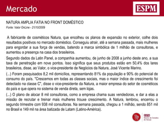 Mercado
NATURA AMPLIA FATIA NO FRONT DOMÉSTICO
Fonte: Valor OnLine - 21/10/2009


 A fabricante de cosméticos Natura, que encolheu os planos de expansão no exterior, colhe dois
resultados positivos no mercado doméstico. Conseguiu atrair, até a semana passada, mais mulheres
para engordar a sua força de vendas, batendo a marca simbólica de 1 milhão de consultoras, e
aumentou a presença na casa dos brasileiros.
Segundo dados da Latin Panel, a companhia aumentou, de junho de 2008 a junho deste ano, a sua
taxa de penetração em nove pontos. Isso significa que seus produtos estão em 50,4% dos lares
brasileiros, disse, ao Valor, o vice-presidente de Negócios da Natura, José Vicente Marino.
(...) Foram pesquisados 8,2 mil domicílios, representando 81% da população e 90% do potencial de
consumo do país. "Crescemos em todas as classes sociais, mas o maior índice de crescimento foi
detectado na classe C", disse o vice-presidente da Natura, a maior empresa do setor de cosméticos
do país e que opera no sistema de venda direta, sem lojas.
(...) O plano de alocar 8 mil consultoras, como a empresa chama suas vendedoras, e dar a elas a
missão de recrutar e treinar mais mulheres trouxe crescimento. A Natura, lembrou, encerrou o
segundo trimestre com 938 mil consultoras. Na semana passada, chegou a 1 milhão, sendo 851 mil
no Brasil e 149 mil na área batizada de Latam (Latino-América).
 