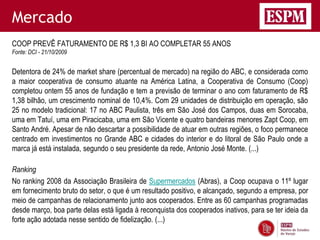 Mercado
COOP PREVÊ FATURAMENTO DE R$ 1,3 BI AO COMPLETAR 55 ANOS
Fonte: DCI - 21/10/2009


Detentora de 24% de market share (percentual de mercado) na região do ABC, e considerada como
a maior cooperativa de consumo atuante na América Latina, a Cooperativa de Consumo (Coop)
completou ontem 55 anos de fundação e tem a previsão de terminar o ano com faturamento de R$
1,38 bilhão, um crescimento nominal de 10,4%. Com 29 unidades de distribuição em operação, são
25 no modelo tradicional: 17 no ABC Paulista, três em São José dos Campos, duas em Sorocaba,
uma em Tatuí, uma em Piracicaba, uma em São Vicente e quatro bandeiras menores Zapt Coop, em
Santo André. Apesar de não descartar a possibilidade de atuar em outras regiões, o foco permanece
centrado em investimentos no Grande ABC e cidades do interior e do litoral de São Paulo onde a
marca já está instalada, segundo o seu presidente da rede, Antonio José Monte. (...)

Ranking
No ranking 2008 da Associação Brasileira de Supermercados (Abras), a Coop ocupava o 11º lugar
em fornecimento bruto do setor, o que é um resultado positivo, e alcançado, segundo a empresa, por
meio de campanhas de relacionamento junto aos cooperados. Entre as 60 campanhas programadas
desde março, boa parte delas está ligada à reconquista dos cooperados inativos, para se ter ideia da
forte ação adotada nesse sentido de fidelização. (...)
 