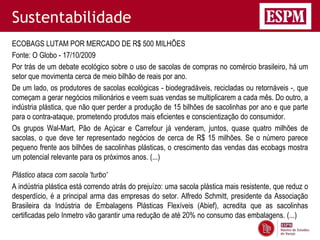 Sustentabilidade
ECOBAGS LUTAM POR MERCADO DE R$ 500 MILHÕES
Fonte: O Globo - 17/10/2009
Por trás de um debate ecológico sobre o uso de sacolas de compras no comércio brasileiro, há um
setor que movimenta cerca de meio bilhão de reais por ano.
De um lado, os produtores de sacolas ecológicas - biodegradáveis, recicladas ou retornáveis -, que
começam a gerar negócios milionários e veem suas vendas se multiplicarem a cada mês. Do outro, a
indústria plástica, que não quer perder a produção de 15 bilhões de sacolinhas por ano e que parte
para o contra-ataque, prometendo produtos mais eficientes e conscientização do consumidor.
Os grupos Wal-Mart, Pão de Açúcar e Carrefour já venderam, juntos, quase quatro milhões de
sacolas, o que deve ter representado negócios de cerca de R$ 15 milhões. Se o número parece
pequeno frente aos bilhões de sacolinhas plásticas, o crescimento das vendas das ecobags mostra
um potencial relevante para os próximos anos. (...)

Plástico ataca com sacola 'turbo'
A indústria plástica está correndo atrás do prejuízo: uma sacola plástica mais resistente, que reduz o
desperdício, é a principal arma das empresas do setor. Alfredo Schmitt, presidente da Associação
Brasileira da Indústria de Embalagens Plásticas Flexíveis (Abief), acredita que as sacolinhas
certificadas pelo Inmetro vão garantir uma redução de até 20% no consumo das embalagens. (...)
 
