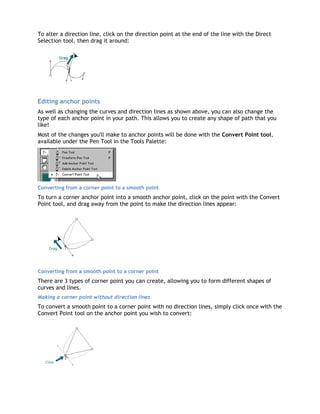 To alter a direction line, click on the direction point at the end of the line with the Direct
Selection tool, then drag it around:




Editing anchor points
As well as changing the curves and direction lines as shown above, you can also change the
type of each anchor point in your path. This allows you to create any shape of path that you
like!
Most of the changes you'll make to anchor points will be done with the Convert Point tool,
available under the Pen Tool in the Tools Palette:




Converting from a corner point to a smooth point
To turn a corner anchor point into a smooth anchor point, click on the point with the Convert
Point tool, and drag away from the point to make the direction lines appear:




Converting from a smooth point to a corner point
There are 3 types of corner point you can create, allowing you to form different shapes of
curves and lines.
Making a corner point without direction lines
To convert a smooth point to a corner point with no direction lines, simply click once with the
Convert Point tool on the anchor point you wish to convert:
 