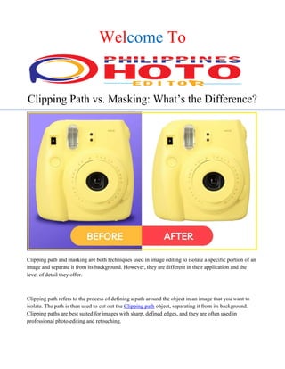 Welcome To
Clipping Path vs. Masking: What’s the Difference?
Clipping path and masking are both techniques used in image editing to isolate a specific portion of an
image and separate it from its background. However, they are different in their application and the
level of detail they offer.
Clipping path refers to the process of defining a path around the object in an image that you want to
isolate. The path is then used to cut out the Clipping path object, separating it from its background.
Clipping paths are best suited for images with sharp, defined edges, and they are often used in
professional photo editing and retouching.
 
