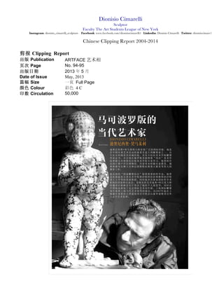 Dionisio Cimarelli
Sculptor
Faculty The Art Students League of New York
Instagram: dionisio_cimarelli_sculpture Facebook: Dionisio Cimarelli Artist Linkedin: Dionisio Cimarelli Youtube: Dionisio Cimarelli Twitter: dionisiocimare1
Chinese Clipping Report 2004-2014
剪报 Clipping Report
出版 Publication CINITALIA 艺术相
页次 Page No. 54-55-56-57
出版日期
Date of Issue
2014 年 11 月
November, 2014
篇幅 Size 一页 Full Page
颜色 Colour 彩色 4 C
印数 Circulation
1
 