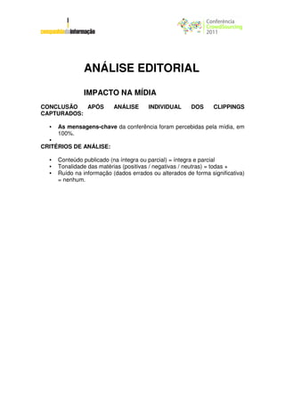ANÁLISE EDITORIAL

               IMPACTO NA MÍDIA
CONCLUSÃO   APÓS           ANÁLISE      INDIVIDUAL      DOS      CLIPPINGS
CAPTURADOS:

  •   As mensagens-chave da conferência foram percebidas pela mídia, em
      100%.
  •
CRITÉRIOS DE ANÁLISE:

  •   Conteúdo publicado (na íntegra ou parcial) = íntegra e parcial
  •   Tonalidade das matérias (positivas / negativas / neutras) = todas +
  •   Ruído na informação (dados errados ou alterados de forma significativa)
      = nenhum.
 