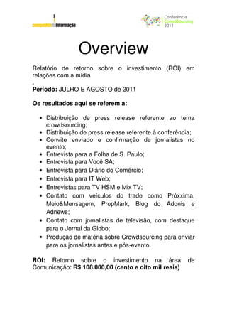 Overview
Relatório de retorno sobre o investimento (ROI) em
relações com a mídia
.
Período: JULHO E AGOSTO de 2011

Os resultados aqui se referem a:

  • Distribuição de press release referente ao tema
    crowdsourcing;
  • Distribuição de press release referente à conferência;
  • Convite enviado e confirmação de jornalistas no
    evento;
  • Entrevista para a Folha de S. Paulo;
  • Entrevista para Você SA;
  • Entrevista para Diário do Comércio;
  • Entrevista para IT Web;
  • Entrevistas para TV HSM e Mix TV;
  • Contato com veículos do trade como Próxxima,
    Meio&Mensagem, PropMark, Blog do Adonis e
    Adnews;
  • Contato com jornalistas de televisão, com destaque
    para o Jornal da Globo;
  • Produção de matéria sobre Crowdsourcing para enviar
    para os jornalistas antes e pós-evento.

ROI: Retorno sobre o investimento na área              de
Comunicação: R$ 108.000,00 (cento e oito mil reais)
 