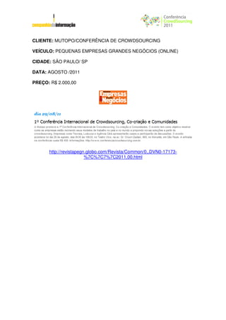 CLIENTE: MUTOPO/CONFERÊNCIA DE CROWDSOURCING

VEÍCULO: PEQUENAS EMPRESAS GRANDES NEGÓCIOS (ONLINE)

CIDADE: SÃO PAULO/ SP

DATA: AGOSTO /2011

PREÇO: R$ 2.000,00




      http://revistapegn.globo.com/Revista/Common/0,,DVN0-17173-
                        %7C%7C7%7C2011,00.html
 