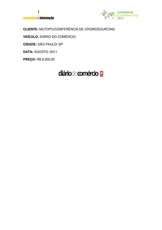 CLIENTE: MUTOPO/CONFERÊNCIA DE CROWDSOURCING

VEÍCULO: DIÁRIO DO COMÉRCIO

CIDADE: SÃO PAULO/ SP

DATA: AGOSTO /2011

PREÇO: R$ 8.000,00
 