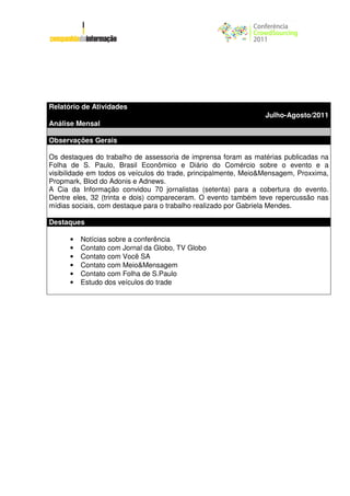 Relatório de Atividades
                                                                 Julho-Agosto/2011
Análise Mensal

Observações Gerais

Os destaques do trabalho de assessoria de imprensa foram as matérias publicadas na
Folha de S. Paulo, Brasil Econômico e Diário do Comércio sobre o evento e a
visibilidade em todos os veículos do trade, principalmente, Meio&Mensagem, Proxxima,
Propmark, Blod do Adonis e Adnews.
A Cia da Informação convidou 70 jornalistas (setenta) para a cobertura do evento.
Dentre eles, 32 (trinta e dois) compareceram. O evento também teve repercussão nas
mídias sociais, com destaque para o trabalho realizado por Gabriela Mendes.

Destaques

      •   Notícias sobre a conferência
      •   Contato com Jornal da Globo, TV Globo
      •   Contato com Você SA
      •   Contato com Meio&Mensagem
      •   Contato com Folha de S.Paulo
      •   Estudo dos veículos do trade
 