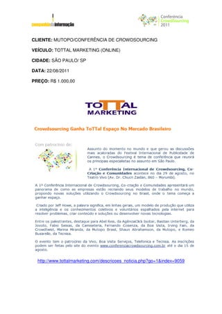 CLIENTE: MUTOPO/CONFERÊNCIA DE CROWDSOURCING

VEÍCULO: TOTTAL MARKETING (ONLINE)

CIDADE: SÃO PAULO/ SP

DATA: 22/08/2011

PREÇO: R$ 1.000,00




  http://www.tottalmarketing.com/descricoes_noticia.php?go=1&index=9059
 