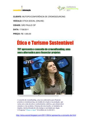 CLIENTE: MUTOPO/CONFERÊNCIA DE CROWDSOURCING

VEÍCULO: ETICA SOCIAL (ONLINE)

CIDADE: SÃO PAULO/ SP

DATA: 17/08/2011

PREÇO: R$ 1.000,00




  http://etica-social.blogspot.com/2011/08/tvt-apresenta-o-conceito-de.html
 