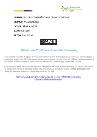 CLIENTE: MUTOPO/CONFERÊNCIA DE CROWDSOURCING

VEÍCULO: APADI (ONLINE)

CIDADE: SÃO PAULO/ SP

DATA: 25/07/2011

PREÇO: R$ 1.000,00




 http://www.apadi.com.br/noticias/sao-paulo-recebe-1%C2%B0-conferencia-
                     internacional-de-crowdsourcing/
 