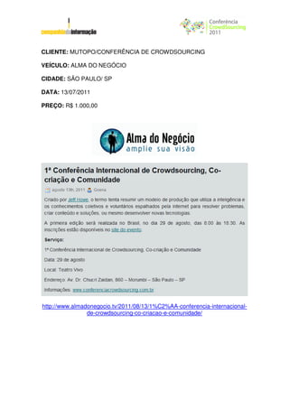 CLIENTE: MUTOPO/CONFERÊNCIA DE CROWDSOURCING

VEÍCULO: ALMA DO NEGÓCIO

CIDADE: SÃO PAULO/ SP

DATA: 13/07/2011

PREÇO: R$ 1.000,00




http://www.almadonegocio.tv/2011/08/13/1%C2%AA-conferencia-internacional-
                de-crowdsourcing-co-criacao-e-comunidade/
 