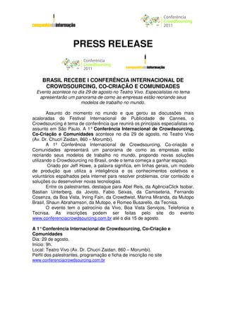 PRESS RELEASE


    BRASIL RECEBE I CONFERÊNCIA INTERNACIONAL DE
     CROWDSOURCING, CO-CRIAÇÃO E COMUNIDADES
  Evento acontece no dia 29 de agosto no Teatro Vivo. Especialistas no tema
   apresentarão um panorama de como as empresas estão recriando seus
                      modelos de trabalho no mundo.

        Assunto do momento no mundo e que gerou as discussões mais
acaloradas do Festival Internacional de Publicidade de Cannes, o
Crowdsourcing é tema de conferência que reunirá os principais especialistas no
assunto em São Paulo. A 1° Conferência Internacional de Crowdsourcing,
Co-Criação e Comunidades acontece no dia 29 de agosto, no Teatro Vivo
(Av. Dr. Chucri Zaidan, 860 – Morumbi).
        A 1º Conferência Internacional de Crowdsourcing, Co-criação e
Comunidades apresentará um panorama de como as empresas estão
recriando seus modelos de trabalho no mundo, propondo novas soluções
utilizando o Crowdsourcing no Brasil, onde o tema começa a ganhar espaço.
        Criado por Jeff Howe, a palavra significa, em linhas gerais, um modelo
de produção que utiliza a inteligência e os conhecimentos coletivos e
voluntários espalhados pela internet para resolver problemas, criar conteúdo e
soluções ou desenvolver novas tecnologias.
        Entre os palestrantes, destaque para Abel Reis, da AgênciaClick Isobar,
Bastian Unterberg, da Jovoto, Fabio Seixas, da Camiseteria, Fernando
Cosenza, da Boa Vista, Irving Fain, da Crowdtwist, Marina Miranda, da Mutopo
Brasil, Shaun Abrahamson, da Mutopo, e Romeo Busarello, da Tecnisa.
        O evento tem o patrocínio da Vivo, Boa Vista Serviços, Telefonica e
Tecnisa. As inscrições podem ser feitas pelo site do evento
www.conferenciacrowdsourcing.com.br até o dia 15 de agosto.

A 1° Conferência Internacional de Crowdsourcing, Co-Criação e
Comunidades
Dia: 29 de agosto.
Início: 9h.
Local: Teatro Vivo (Av. Dr. Chucri Zaidan, 860 – Morumbi).
Perfil dos palestrantes, programação e ficha de inscrição no site
www.conferenciacrowdsourcing.com.br
 