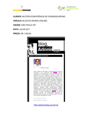 CLIENTE: MUTOPO/CONFERÊNCIA DE CROWDSOURCING

VEÍCULO: BLOG DO ADONIS (ONLINE)

CIDADE: SÃO PAULO/ SP

DATA: JULHO 2011

PREÇO: R$ 1.000,00




                     http://aalonso.blog.uol.com.br
 