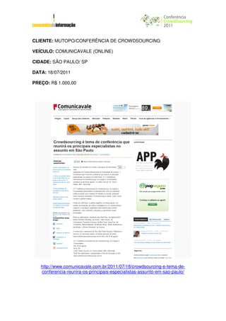 CLIENTE: MUTOPO/CONFERÊNCIA DE CROWDSOURCING

VEÍCULO: COMUNICAVALE (ONLINE)

CIDADE: SÃO PAULO/ SP

DATA: 18/07/2011

PREÇO: R$ 1.000,00




   http://www.comunicavale.com.br/2011/07/18/crowdsourcing-e-tema-de-
   conferencia-reunira-os-principais-especialistas-assunto-em-sao-paulo/
 