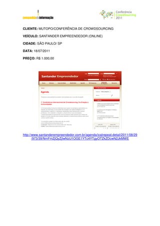 CLIENTE: MUTOPO/CONFERÊNCIA DE CROWDSOURCING

VEÍCULO: SANTANDER EMPREENDEDOR (ONLINE)

CIDADE: SÃO PAULO/ SP

DATA: 18/07/2011

PREÇO: R$ 1.000,00




http://www.santanderempreendedor.com.br/agenda/icalrepeat.detail/2011/08/29
       /973/39/NmFmZjQyZjIwNzU1OGE1YTc4YTgyOTZkZDcwN2JkMWE
 