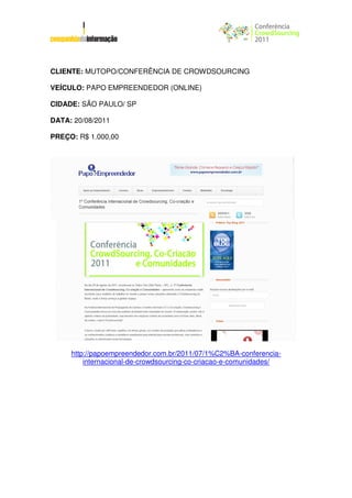 CLIENTE: MUTOPO/CONFERÊNCIA DE CROWDSOURCING

VEÍCULO: PAPO EMPREENDEDOR (ONLINE)

CIDADE: SÃO PAULO/ SP

DATA: 20/08/2011

PREÇO: R$ 1.000,00




     http://papoempreendedor.com.br/2011/07/1%C2%BA-conferencia-
         internacional-de-crowdsourcing-co-criacao-e-comunidades/
 