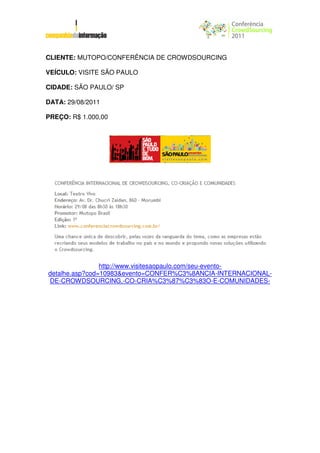 CLIENTE: MUTOPO/CONFERÊNCIA DE CROWDSOURCING

VEÍCULO: VISITE SÃO PAULO

CIDADE: SÃO PAULO/ SP

DATA: 29/08/2011

PREÇO: R$ 1.000,00




                http://www.visitesaopaulo.com/seu-evento-
detalhe.asp?cod=10983&evento=CONFER%C3%8ANCIA-INTERNACIONAL-
DE-CROWDSOURCING,-CO-CRIA%C3%87%C3%83O-E-COMUNIDADES-
 