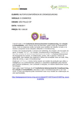 CLIENTE: MUTOPO/CONFERÊNCIA DE CROWDSOURCING

VEÍCULO: E-COMMERCE

CIDADE: SÃO PAULO/ SP

DATA: 19/08/2011

PREÇO: R$ 1.000,00




http://batepapoecommerce.ning.com/xn/detail/3711237:Event:51025?xg_sourc
                                e=activity
 